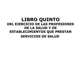 LIBRO QUINTO
DEL EJERCICIO DE LAS PROFESIONES
         DE LA SALUD Y DE
 ESTABLECIMIENTOS QUE PRESTAN
       SERVICIOS DE SALUD
 