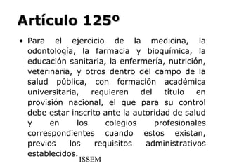 Artículo 125º
• Para el ejercicio de la medicina, la
  odontología, la farmacia y bioquímica, la
  educación sanitaria, la enfermería, nutrición,
  veterinaria, y otros dentro del campo de la
  salud pública, con formación académica
  universitaria,    requieren    del   título   en
  provisión nacional, el que para su control
  debe estar inscrito ante la autoridad de salud
  y     en     los      colegios     profesionales
  correspondientes cuando estos existan,
  previos    los     requisitos   administrativos
  establecidos.
                 ISSEM
 