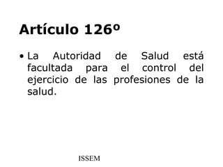 Artículo 126º
• La Autoridad de Salud está
  facultada para el control del
  ejercicio de las profesiones de la
  salud.




           ISSEM
 