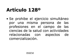 Artículo 128º
• Se prohibe el ejercicio simultáneo
  por una misma persona de las
  profesiones en el campo de las
  ciencias de la salud con actividades
  relacionadas con aspectos de
  comercialización.



            ISSEM
 