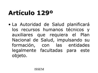 Artículo 129º
• La Autoridad de Salud planificará
  los recursos humanos técnicos y
  auxiliares que requiera el Plan
  Nacional de Salud, impulsando su
  formación, con las entidades
  legalmente facultadas para este
  objeto.


           ISSEM
 