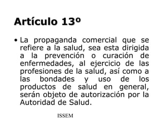 Artículo 13º
• La propaganda comercial que se
  refiere a la salud, sea esta dirigida
  a la prevención o curación de
  enfermedades, al ejercicio de las
  profesiones de la salud, así como a
  las bondades y uso de los
  productos de salud en general,
  serán objeto de autorización por la
  Autoridad de Salud.
            ISSEM
 