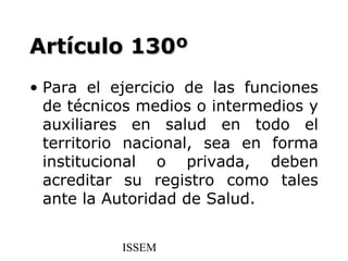 Artículo 130º
• Para el ejercicio de las funciones
  de técnicos medios o intermedios y
  auxiliares en salud en todo el
  territorio nacional, sea en forma
  institucional o privada, deben
  acreditar su registro como tales
  ante la Autoridad de Salud.


           ISSEM
 