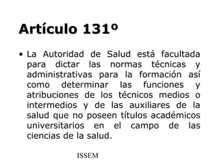Artículo 131º
• La Autoridad de Salud está facultada
  para dictar las normas técnicas y
  administrativas para la formación así
  como determinar las funciones y
  atribuciones de los técnicos medios o
  intermedios y de las auxiliares de la
  salud que no poseen títulos académicos
  universitarios en el campo de las
  ciencias de la salud.

            ISSEM
 