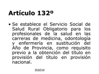 Artículo 132º
• Se establece el Servicio Social de
  Salud Rural Obligatorio para los
  profesionales de la salud en las
  carreras de medicina, odontología
  y enfermería en sustitución del
  Año de Provincia, como requisito
  previo a la obtención del título en
  provisión del título en provisión
  nacional.
           ISSEM
 