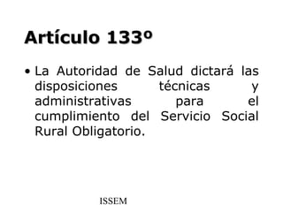 Artículo 133º
• La Autoridad de Salud dictará las
  disposiciones      técnicas     y
  administrativas       para     el
  cumplimiento del Servicio Social
  Rural Obligatorio.




           ISSEM
 