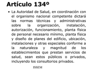 Artículo 134º
• La Autoridad de Salud, en coordinación con
  el organismo nacional competente dictará
  las normas técnicas y administrativas
  sobre     la   organización,     instalación,
  autorización, funcionamiento, planta física
  de personal necesario mínimo, planta física
  y diseño de planes del edificio, ubicación,
  instalaciones y otras especiales conforme a
  la   naturaleza    y   magnitud     de    los
  establecimientos que prestan servicios de
  salud, sean estos públicos o privados,
  incluyendo los consultorios privados.
               ISSEM
 