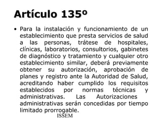 Artículo 135º
• Para la instalación y funcionamiento de un
  establecimiento que presta servicios de salud
  a las personas, trátese de hospitales,
  clínicas, laboratorios, consultorios, gabinetes
  de diagnóstico y tratamiento y cualquier otro
  establecimiento similar, deberá previamente
  obtener su autorización, aprobación de
  planes y registro ante la Autoridad de Salud,
  acreditando haber cumplido los requisitos
  establecidos     por    normas     técnicas   y
  administrativas.     Las    Autorizaciones
  administrativas serán concedidas por tiempo
  limitado prorrogable.
                ISSEM
 