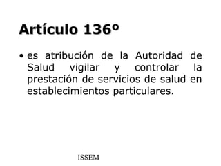 Artículo 136º
• es atribución de la Autoridad de
  Salud vigilar    y    controlar   la
  prestación de servicios de salud en
  establecimientos particulares.




            ISSEM
 