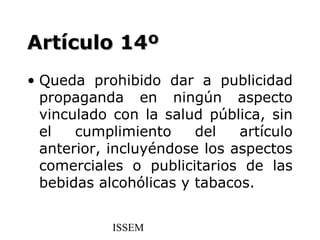 Artículo 14º
• Queda prohibido dar a publicidad
  propaganda en ningún aspecto
  vinculado con la salud pública, sin
  el   cumplimiento     del   artículo
  anterior, incluyéndose los aspectos
  comerciales o publicitarios de las
  bebidas alcohólicas y tabacos.


            ISSEM
 