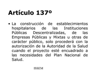 Artículo 137º
• La construcción de establecimientos
  hospitalarios   de    las   Instituciones
  Públicas    Descentralizadas,    de    las
  Empresas Públicas y Mixtas u otras de
  carácter público, solo procederá con la
  autorización de la Autoridad de la Salud
  cuando el proyecto esté encuadrado a
  las necesidades del Plan Nacional de
  Salud.

              ISSEM
 