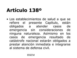Artículo 138º
• Los establecimientos de salud a que se
  refiere el presente Capítulo, están
  obligados    a    atender    casos   de
  emergencia sin consideraciones de
  ninguna naturaleza. Asimismo en los
  casos de emergencia resultado de
  catástrofe nacional estarán obligados a
  prestar atención inmediata e integrarse
  al sistema de defensa civil.

             ISSEM
 