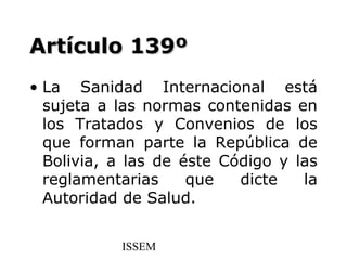 Artículo 139º
• La Sanidad Internacional está
  sujeta a las normas contenidas en
  los Tratados y Convenios de los
  que forman parte la República de
  Bolivia, a las de éste Código y las
  reglamentarias     que   dicte   la
  Autoridad de Salud.


           ISSEM
 