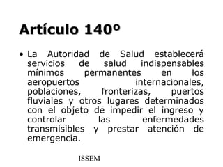 Artículo 140º
• La Autoridad de Salud establecerá
  servicios   de    salud    indispensables
  mínimos      permanentes        en    los
  aeropuertos              internacionales,
  poblaciones,     fronterizas,     puertos
  fluviales y otros lugares determinados
  con el objeto de impedir el ingreso y
  controlar       las         enfermedades
  transmisibles y prestar atención de
  emergencia.

             ISSEM
 