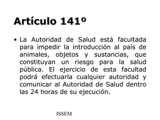 Artículo 141º
• La Autoridad de Salud está facultada
  para impedir la introducción al país de
  animales, objetos y sustancias, que
  constituyan un riesgo para la salud
  pública. El ejercicio de esta facultad
  podrá efectuarla cualquier autoridad y
  comunicar al Autoridad de Salud dentro
  las 24 horas de su ejecución.


             ISSEM
 