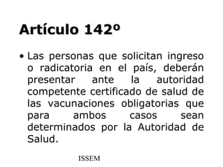 Artículo 142º
• Las personas que solicitan ingreso
  o radicatoria en el país, deberán
  presentar    ante   la   autoridad
  competente certificado de salud de
  las vacunaciones obligatorias que
  para     ambos      casos     sean
  determinados por la Autoridad de
  Salud.
           ISSEM
 