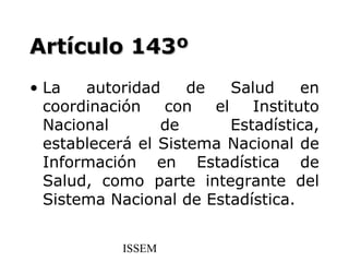 Artículo 143º
• La   autoridad     de    Salud     en
  coordinación    con   el    Instituto
  Nacional       de        Estadística,
  establecerá el Sistema Nacional de
  Información en Estadística de
  Salud, como parte integrante del
  Sistema Nacional de Estadística.


            ISSEM
 