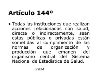 Artículo 144º
• Todas las instituciones que realizan
  acciones relacionadas con salud,
  directa o indirectamente, sean
  estas públicas o privadas están
  sometidas al cumplimiento de las
  normas      de     organización    y
  producción     que    emanen      del
  organismo central del Sistema
  Nacional de Estadística de Salud.
            ISSEM
 