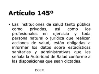 Artículo 145º
• Las instituciones de salud tanto pública
  como      privadas,   así    como    los
  profesionales en ejercicio y toda
  persona natural o jurídica que realicen
  acciones de salud, están obligadas a
  informar los datos sobre estadísticas
  sanitarias y administrativas que les
  señala la Autoridad de Salud conforme a
  las disposiciones que sean dictadas.

             ISSEM
 
