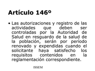 Artículo 146º
• Las autorizaciones y registro de las
  actividades    que    deben      ser
  controladas por la Autoridad de
  Salud en resguardo de la salud de
  la población, serán por período
  renovado y expendidas cuando el
  solicitante haya satisfecho los
  requisitos   contenidos     en    la
  reglamentación correspondiente.
            ISSEM
 