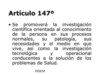 Artículo 147º
• Se promoverá la investigación
  científica orientada al conocimiento
  de la persona en sus procesos
  normales,      su   patología,    sus
  necesidades y el medio en que
  vive, así como la investigación
  tecnológica       y       operacional
  conducentes a la solución de los
  problemas de Salud.
            ISSEM
 