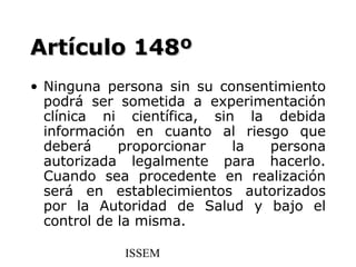 Artículo 148º
• Ninguna persona sin su consentimiento
  podrá ser sometida a experimentación
  clínica ni científica, sin la debida
  información en cuanto al riesgo que
  deberá     proporcionar   la persona
  autorizada legalmente para hacerlo.
  Cuando sea procedente en realización
  será en establecimientos autorizados
  por la Autoridad de Salud y bajo el
  control de la misma.

            ISSEM
 