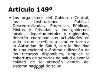 Artículo 149º
• Los organismos del Gobierno Central,
  las        Instituciones         Públicas
  Descentralizadas, Empresas Públicas,
  Mixtas y Privadas y los gobiernos
  locales, departamentales y regionales,
  deberán coordinar sus actividades en
  todo lo que se refiere a salud en torno a
  la Autoridad de Salud, con la finalidad
  de una racional y óptima utilización de
  los recursos disponibles, ampliar la
  cobertura de servicios de salud elevar la
  calidad de la atención dentro del
  sistema nacional de salud.
             ISSEM
 
