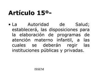 Artículo 15º-
• La      Autoridad      de     Salud;
  establecerá, las disposiciones para
  la elaboración de programas de
  atención materno infantil, a las
  cuales se deberán regir las
  instituciones públicas y privadas.



            ISSEM
 