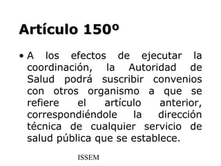 Artículo 150º
• A los efectos de ejecutar la
  coordinación, la Autoridad de
  Salud podrá suscribir convenios
  con otros organismo a que se
  refiere   el    artículo   anterior,
  correspondiéndole     la  dirección
  técnica de cualquier servicio de
  salud pública que se establece.
            ISSEM
 