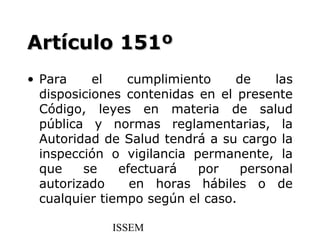 Artículo 151º
• Para     el   cumplimiento     de    las
  disposiciones contenidas en el presente
  Código, leyes en materia de salud
  pública y normas reglamentarias, la
  Autoridad de Salud tendrá a su cargo la
  inspección o vigilancia permanente, la
  que    se    efectuará   por    personal
  autorizado     en horas hábiles o de
  cualquier tiempo según el caso.

             ISSEM
 