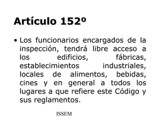 Artículo 152º
• Los funcionarios encargados de la
  inspección, tendrá libre acceso a
  los       edificios,       fábricas,
  establecimientos       industriales,
  locales de alimentos, bebidas,
  cines y en general a todos los
  lugares a que refiere este Código y
  sus reglamentos.
            ISSEM
 