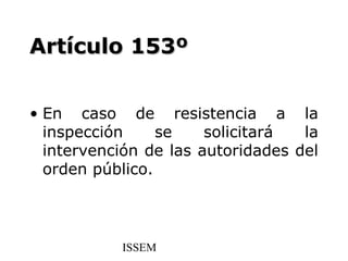 Artículo 153º


• En caso de resistencia a la
  inspección     se    solicitará  la
  intervención de las autoridades del
  orden público.



           ISSEM
 