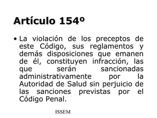Artículo 154º
• La violación de los preceptos de
  este Código, sus reglamentos y
  demás disposiciones que emanen
  de él, constituyen infracción, las
  que        serán      sancionadas
  administrativamente      por      la
  Autoridad de Salud sin perjuicio de
  las sanciones previstas por el
  Código Penal.
            ISSEM
 