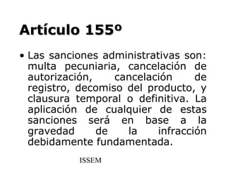 Artículo 155º
• Las sanciones administrativas son:
  multa pecuniaria, cancelación de
  autorización,    cancelación     de
  registro, decomiso del producto, y
  clausura temporal o definitiva. La
  aplicación de cualquier de estas
  sanciones será en base a la
  gravedad      de   la    infracción
  debidamente fundamentada.
           ISSEM
 