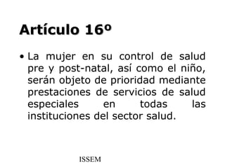 Artículo 16º
• La mujer en su control de salud
  pre y post-natal, así como el niño,
  serán objeto de prioridad mediante
  prestaciones de servicios de salud
  especiales      en     todas    las
  instituciones del sector salud.



           ISSEM
 