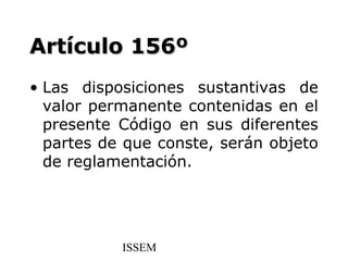 Artículo 156º
• Las disposiciones sustantivas de
  valor permanente contenidas en el
  presente Código en sus diferentes
  partes de que conste, serán objeto
  de reglamentación.




           ISSEM
 
