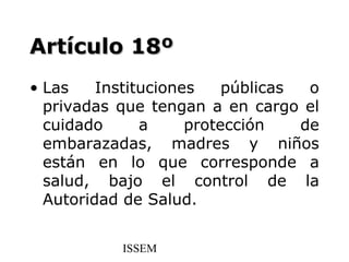 Artículo 18º
• Las    Instituciones    públicas  o
  privadas que tengan a en cargo el
  cuidado      a     protección    de
  embarazadas, madres y niños
  están en lo que corresponde a
  salud, bajo el control de la
  Autoridad de Salud.


           ISSEM
 