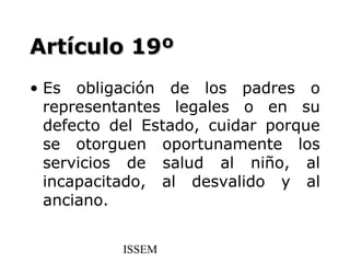 Artículo 19º
• Es obligación de los padres o
  representantes legales o en su
  defecto del Estado, cuidar porque
  se otorguen oportunamente los
  servicios de salud al niño, al
  incapacitado, al desvalido y al
  anciano.


           ISSEM
 