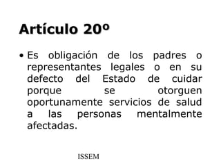 Artículo 20º
• Es obligación de los padres o
  representantes legales o en su
  defecto del Estado de cuidar
  porque         se       otorguen
  oportunamente servicios de salud
  a   las   personas  mentalmente
  afectadas.


          ISSEM
 