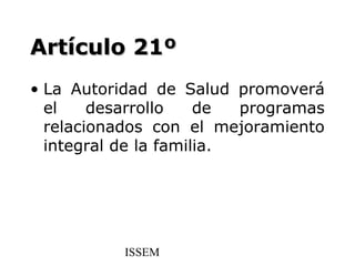 Artículo 21º
• La Autoridad de Salud promoverá
  el    desarrollo    de  programas
  relacionados con el mejoramiento
  integral de la familia.




           ISSEM
 