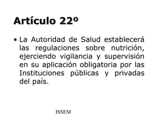 Artículo 22º
• La Autoridad de Salud establecerá
  las regulaciones sobre nutrición,
  ejerciendo vigilancia y supervisión
  en su aplicación obligatoria por las
  Instituciones públicas y privadas
  del país.



            ISSEM
 