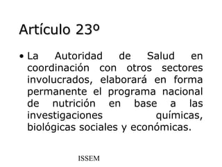 Artículo 23º
• La    Autoridad    de    Salud   en
  coordinación con otros sectores
  involucrados, elaborará en forma
  permanente el programa nacional
  de nutrición en base a las
  investigaciones           químicas,
  biológicas sociales y económicas.


           ISSEM
 