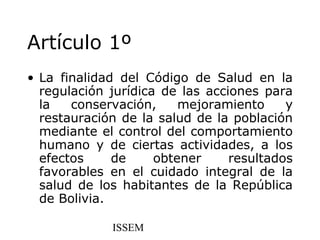 Artículo 1º
• La finalidad del Código de Salud en la
  regulación jurídica de las acciones para
  la   conservación,     mejoramiento     y
  restauración de la salud de la población
  mediante el control del comportamiento
  humano y de ciertas actividades, a los
  efectos     de     obtener     resultados
  favorables en el cuidado integral de la
  salud de los habitantes de la República
  de Bolivia.

             ISSEM
 
