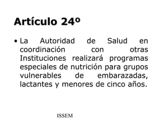 Artículo 24º
• La    Autoridad    de    Salud    en
  coordinación        con        otras
  Instituciones realizará programas
  especiales de nutrición para grupos
  vulnerables     de    embarazadas,
  lactantes y menores de cinco años.



            ISSEM
 