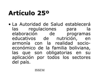 Artículo 25º
• La Autoridad de Salud establecerá
  las     regulaciones      para    la
  elaboración      de       programas
  educativos    de     nutrición,  en
  armonía con la realidad socio-
  económico de la familia boliviana,
  las que son obligatorias en su
  aplicación por todos los sectores
  del país.
            ISSEM
 