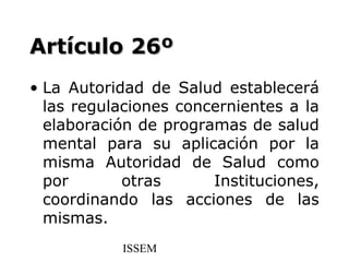 Artículo 26º
• La Autoridad de Salud establecerá
  las regulaciones concernientes a la
  elaboración de programas de salud
  mental para su aplicación por la
  misma Autoridad de Salud como
  por       otras      Instituciones,
  coordinando las acciones de las
  mismas.
           ISSEM
 