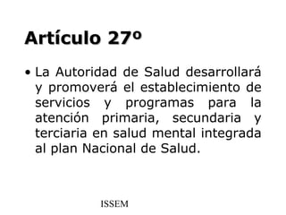 Artículo 27º
• La Autoridad de Salud desarrollará
  y promoverá el establecimiento de
  servicios y programas para la
  atención primaria, secundaria y
  terciaria en salud mental integrada
  al plan Nacional de Salud.



           ISSEM
 