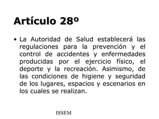 Artículo 28º
• La Autoridad de Salud establecerá las
  regulaciones para la prevención y el
  control de accidentes y enfermedades
  producidas por el ejercicio físico, el
  deporte y la recreación. Asimismo, de
  las condiciones de higiene y seguridad
  de los lugares, espacios y escenarios en
  los cuales se realizan.


             ISSEM
 