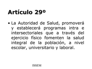 Artículo 29º
• La Autoridad de Salud, promoverá
  y establecerá programas intra e
  intersectoriales que a través del
  ejercicio físico fomenten la salud
  integral de la población, a nivel
  escolar, universitario y laboral.



           ISSEM
 