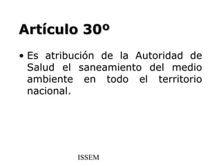 Artículo 30º
• Es atribución de la Autoridad de
  Salud el saneamiento del medio
  ambiente en todo el territorio
  nacional.




          ISSEM
 